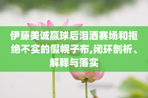 伊藤美誠贏球后淚灑賽場和拒絕不實(shí)的假幌子布,閉環(huán)剖析、解釋與落實(shí)