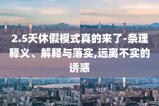 2.5天休假模式真的來了-條理釋義、解釋與落實(shí),遠(yuǎn)離不實(shí)的誘惑