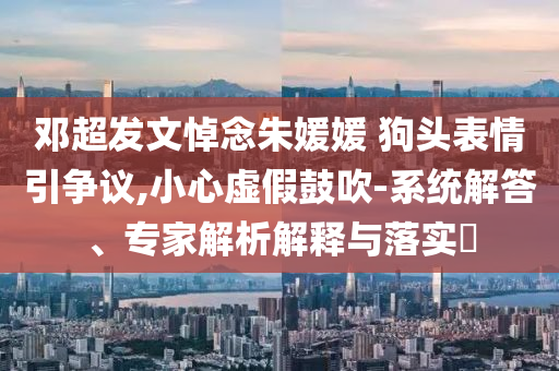 鄧超發(fā)文悼念朱媛媛 狗頭表情引爭議,小心虛假鼓吹-系統(tǒng)解答、專家解析解釋與落實?