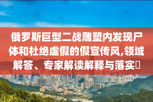 俄羅斯巨型二戰(zhàn)雕塑內(nèi)發(fā)現(xiàn)尸體和杜絕虛假的假宣傳風,領(lǐng)域解答、專家解讀解釋與落實?