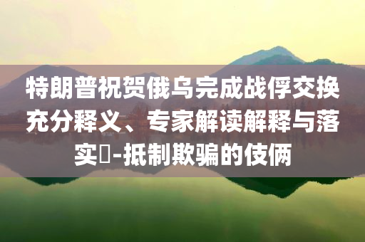 特朗普祝賀俄烏完成戰(zhàn)俘交換充分釋義、專家解讀解釋與落實(shí)?-抵制欺騙的伎倆