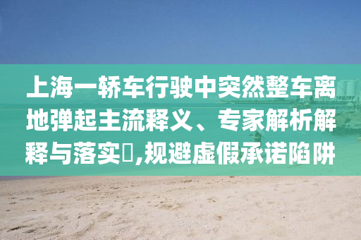 上海一轎車行駛中突然整車離地彈起主流釋義、專家解析解釋與落實?,規(guī)避虛假承諾陷阱
