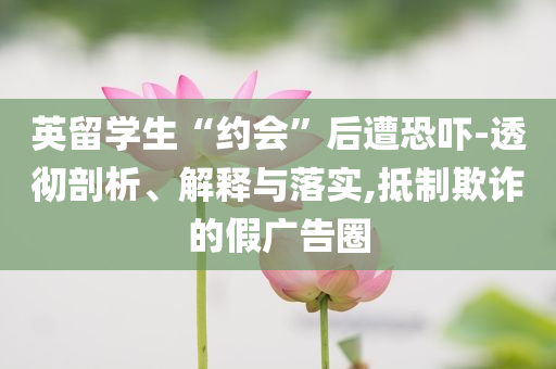 英留學(xué)生“約會”后遭恐嚇-透徹剖析、解釋與落實,抵制欺詐的假廣告圈
