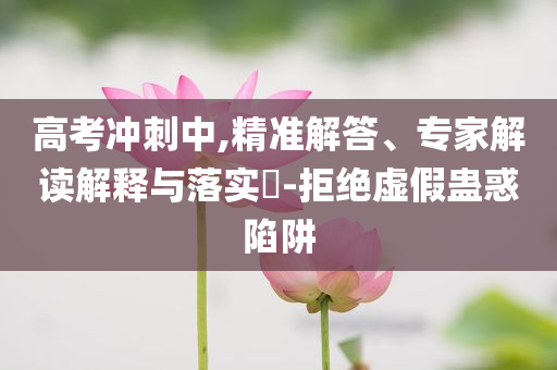 高考沖刺中,精準(zhǔn)解答、專家解讀解釋與落實?-拒絕虛假蠱惑陷阱