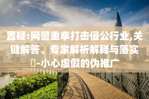 置疑:網(wǎng)警重拳打擊侵公行業(yè),關(guān)鍵解答、專家解析解釋與落實(shí)?-小心虛假的偽推廣