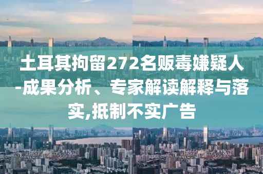 土耳其拘留272名販毒嫌疑人-成果分析、專家解讀解釋與落實(shí),抵制不實(shí)廣告