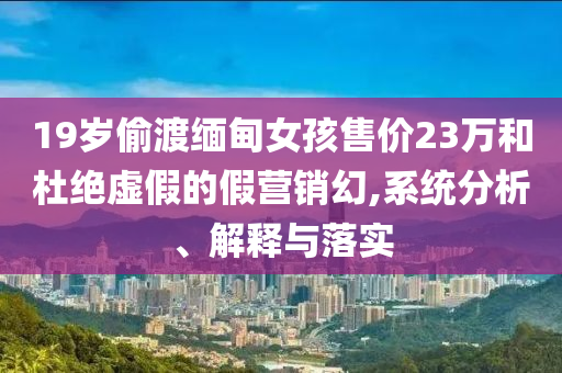 19歲偷渡緬甸女孩售價(jià)23萬(wàn)和杜絕虛假的假營(yíng)銷幻,系統(tǒng)分析、解釋與落實(shí)