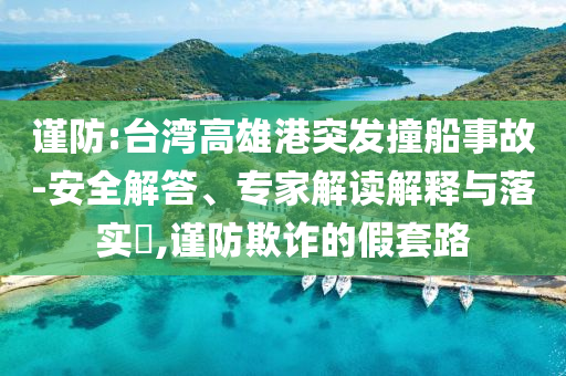 謹(jǐn)防:臺(tái)灣高雄港突發(fā)撞船事故-安全解答、專(zhuān)家解讀解釋與落實(shí)?,謹(jǐn)防欺詐的假套路