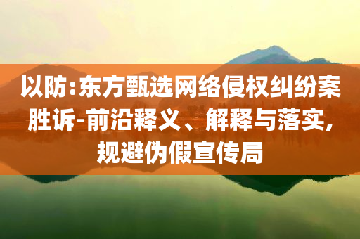 以防:東方甄選網(wǎng)絡(luò)侵權(quán)糾紛案勝訴-前沿釋義、解釋與落實(shí),規(guī)避偽假宣傳局