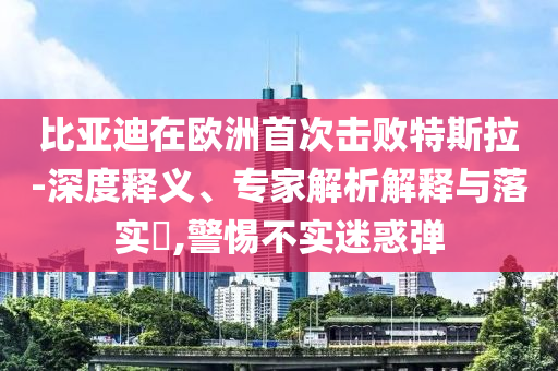 比亞迪在歐洲首次擊敗特斯拉-深度釋義、專家解析解釋與落實(shí)?,警惕不實(shí)迷惑彈