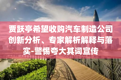賈躍亭希望收購汽車制造公司創(chuàng)新分析、專家解析解釋與落實(shí)-警惕夸大其詞宣傳