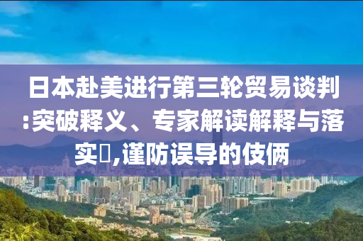 日本赴美進(jìn)行第三輪貿(mào)易談判:突破釋義、專家解讀解釋與落實(shí)?,謹(jǐn)防誤導(dǎo)的伎倆