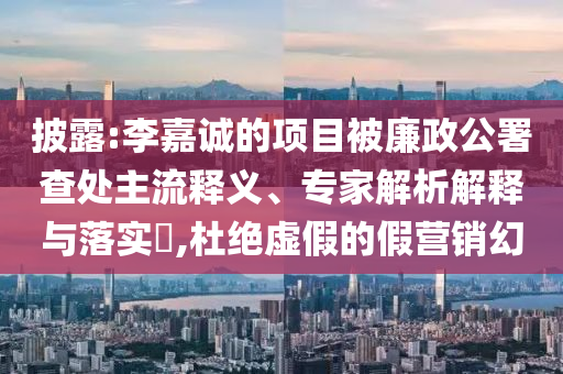 披露:李嘉誠的項目被廉政公署查處主流釋義、專家解析解釋與落實?,杜絕虛假的假營銷幻