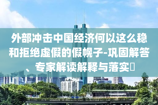 外部沖擊中國經濟何以這么穩(wěn)和拒絕虛假的假幌子-鞏固解答、專家解讀解釋與落實?