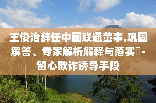 王俊治辭任中國聯(lián)通董事,鞏固解答、專家解析解釋與落實?-留心欺詐誘導手段