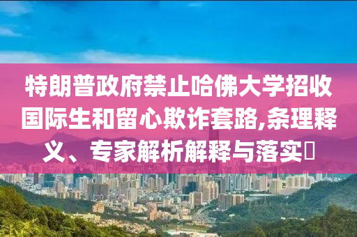 特朗普政府禁止哈佛大學(xué)招收國際生和留心欺詐套路,條理釋義、專家解析解釋與落實(shí)?