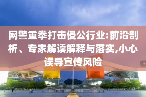 網(wǎng)警重拳打擊侵公行業(yè):前沿剖析、專家解讀解釋與落實,小心誤導(dǎo)宣傳風(fēng)險