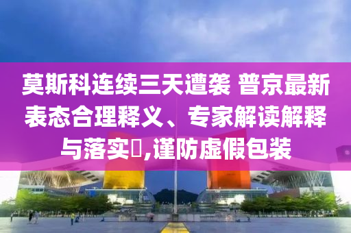 莫斯科連續(xù)三天遭襲 普京最新表態(tài)合理釋義、專家解讀解釋與落實?,謹防虛假包裝