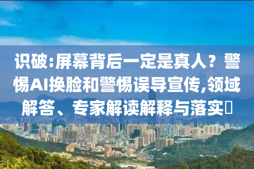 識破:屏幕背后一定是真人？警惕AI換臉和警惕誤導(dǎo)宣傳,領(lǐng)域解答、專家解讀解釋與落實(shí)?