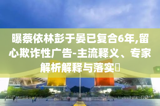 曝蔡依林彭于晏已復(fù)合6年,留心欺詐性廣告-主流釋義、專家解析解釋與落實(shí)?