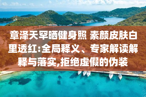 章澤天罕曬健身照 素顏皮膚白里透紅:全局釋義、專家解讀解釋與落實(shí),拒絕虛假的偽裝