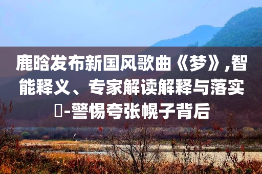 鹿晗發(fā)布新國風(fēng)歌曲《夢》,智能釋義、專家解讀解釋與落實(shí)?-警惕夸張幌子背后