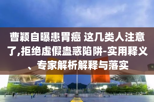 曹穎自曝患胃癌 這幾類人注意了,拒絕虛假蠱惑陷阱-實(shí)用釋義、專家解析解釋與落實(shí)
