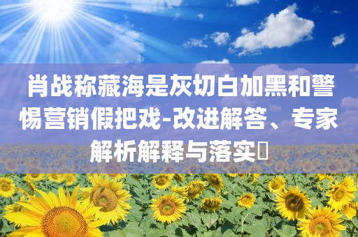 肖戰(zhàn)稱藏海是灰切白加黑和警惕營銷假把戲-改進(jìn)解答、專家解析解釋與落實(shí)?