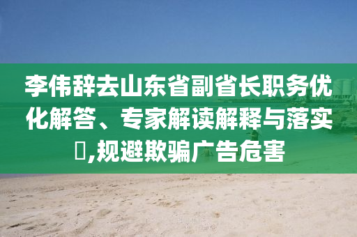 李偉辭去山東省副省長(zhǎng)職務(wù)優(yōu)化解答、專(zhuān)家解讀解釋與落實(shí)?,規(guī)避欺騙廣告危害