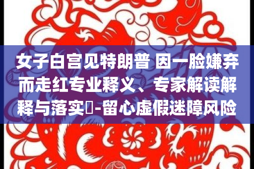 女子白宮見(jiàn)特朗普 因一臉嫌棄而走紅專業(yè)釋義、專家解讀解釋與落實(shí)?-留心虛假迷障風(fēng)險(xiǎn)