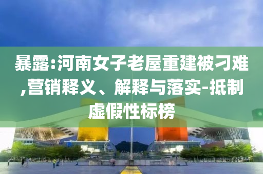 暴露:河南女子老屋重建被刁難,營銷釋義、解釋與落實-抵制虛假性標榜