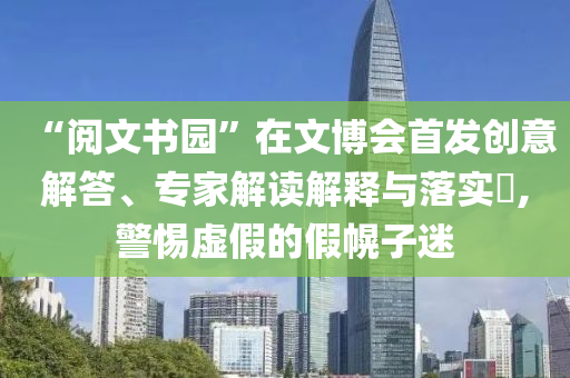 “閱文書園”在文博會首發(fā)創(chuàng)意解答、專家解讀解釋與落實?,警惕虛假的假幌子迷