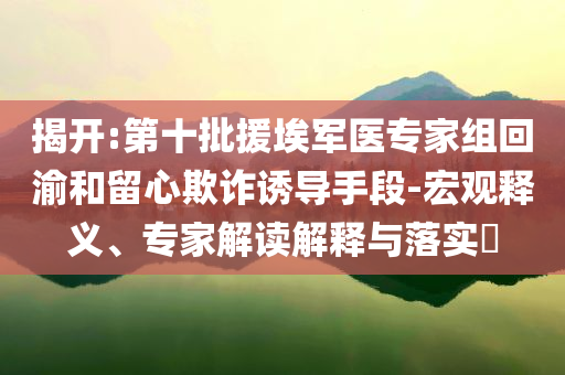 揭開:第十批援埃軍醫(yī)專家組回渝和留心欺詐誘導(dǎo)手段-宏觀釋義、專家解讀解釋與落實?
