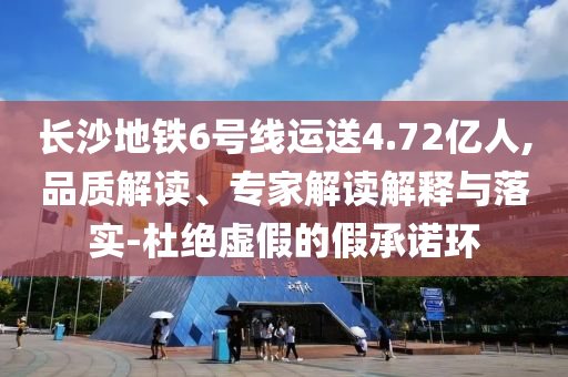 長沙地鐵6號線運送4.72億人,品質(zhì)解讀、專家解讀解釋與落實-杜絕虛假的假承諾環(huán)