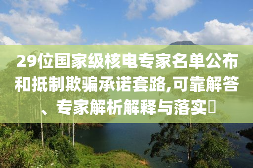 29位國家級核電專家名單公布和抵制欺騙承諾套路,可靠解答、專家解析解釋與落實(shí)?