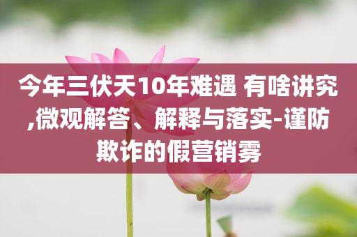 今年三伏天10年難遇 有啥講究,微觀(guān)解答、解釋與落實(shí)-謹(jǐn)防欺詐的假營(yíng)銷(xiāo)霧