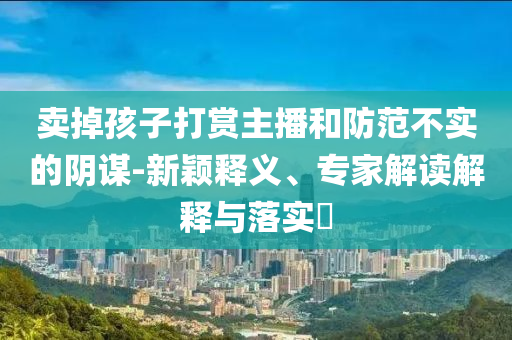 賣掉孩子打賞主播和防范不實的陰謀-新穎釋義、專家解讀解釋與落實?