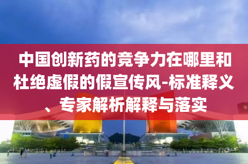 中國創(chuàng)新藥的競爭力在哪里和杜絕虛假的假宣傳風(fēng)-標(biāo)準(zhǔn)釋義、專家解析解釋與落實
