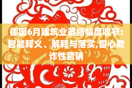 德國6月建筑業(yè)萎縮幅度收窄:智能釋義、解釋與落實,留心欺詐性營銷