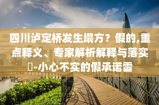 四川瀘定橋發(fā)生塌方？假的,重點釋義、專家解析解釋與落實?-小心不實的假承諾雷