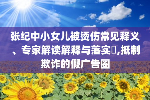 張紀中小女兒被燙傷常見釋義、專家解讀解釋與落實?,抵制欺詐的假廣告圈
