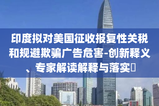 印度擬對(duì)美國(guó)征收?qǐng)?bào)復(fù)性關(guān)稅和規(guī)避欺騙廣告危害-創(chuàng)新釋義、專家解讀解釋與落實(shí)?