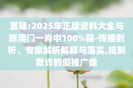置疑:2025年正版資料大全與新澳門一肖中100%期-傳播剖析、專家解析解釋與落實,抵制欺詐的假推廣像