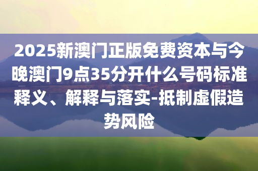 2025新澳門正版免費資本與今晚澳門9點35分開什么號碼標準釋義、解釋與落實-抵制虛假造勢風險