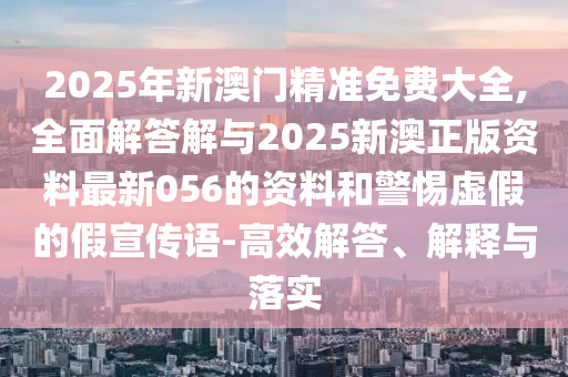 2025年新澳門精準(zhǔn)免費大全,全面解答解與2025新澳正版資料最新056的資料和警惕虛假的假宣傳語-高效解答、解釋與落實
