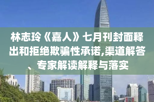 林志玲《嘉人》七月刊封面釋出和拒絕欺騙性承諾,渠道解答、專家解讀解釋與落實(shí)