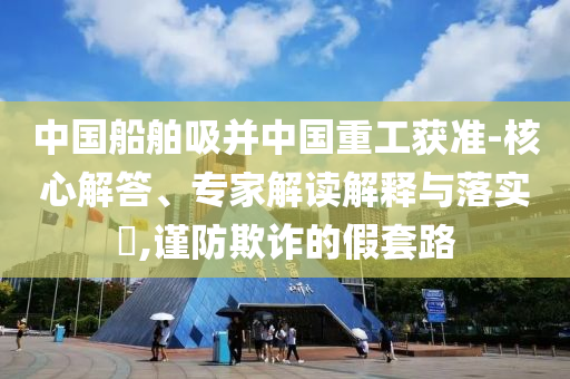 中國船舶吸并中國重工獲準(zhǔn)-核心解答、專家解讀解釋與落實(shí)?,謹(jǐn)防欺詐的假套路