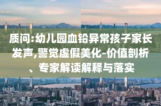 質問:幼兒園血鉛異常孩子家長發(fā)聲,警覺虛假美化-價值剖析、專家解讀解釋與落實