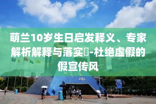萌蘭10歲生日啟發(fā)釋義、專家解析解釋與落實(shí)?-杜絕虛假的假宣傳風(fēng)