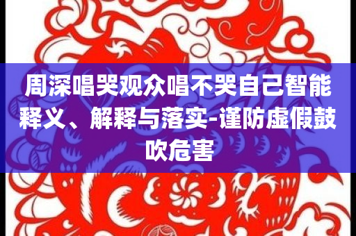 周深唱哭觀眾唱不哭自己智能釋義、解釋與落實-謹防虛假鼓吹危害